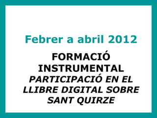 Febrer a abril 2012
    FORMACIÓ
  INSTRUMENTAL
 PARTICIPACIÓ EN EL
LLIBRE DIGITAL SOBRE
    SANT QUIRZE
 