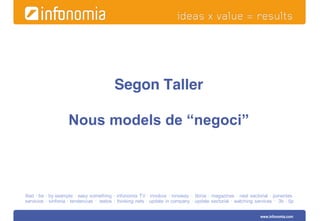 Segon Taller

                    Nous models de “negoci”



ifest · be · by example · easy something · infonomia TV · innobox · innoway · libros · magazines · next sectorial · ponentes
servicios · sinfonia · tendencias · textos · thinking nets · update in company · update sectorial · watching services · 3b · 5p 


                                                                                                               www.infonomia.com
 