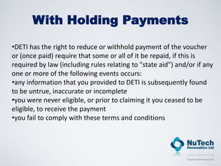 With Holding Payments

•DETI has the right to reduce or withhold payment of the voucher
or (once paid) require that some or all of it be repaid, if this is
required by law (including rules relating to "state aid") and/or if any
one or more of the following events occurs:
•any information that you provided to DETI is subsequently found
to be untrue, inaccurate or incomplete
•you were never eligible, or prior to claiming it you ceased to be
eligible, to receive the payment
•you fail to comply with these terms and conditions
 
