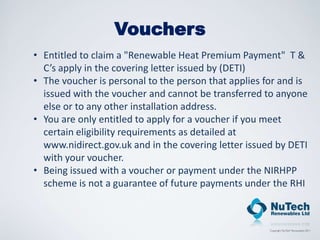 Vouchers
• Entitled to claim a "Renewable Heat Premium Payment" T &
  C’s apply in the covering letter issued by (DETI)
• The voucher is personal to the person that applies for and is
  issued with the voucher and cannot be transferred to anyone
  else or to any other installation address.
• You are only entitled to apply for a voucher if you meet
  certain eligibility requirements as detailed at
  www.nidirect.gov.uk and in the covering letter issued by DETI
  with your voucher.
• Being issued with a voucher or payment under the NIRHPP
  scheme is not a guarantee of future payments under the RHI
 