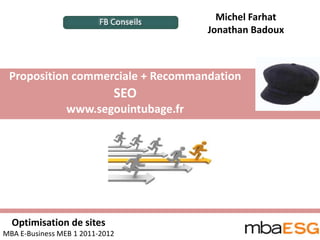 Michel Farhat
                                        Jonathan Badoux



 Proposition commerciale + Recommandation
                             SEO
                 www.segouintubage.fr




  Optimisation de sites
MBA E-Business MEB 1 2011-2012
 