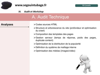 www.segouintubage.fr
             III.I. Audit et Workshop ?
                     Pourquoi cette marque


                          A. Audit Technique
Analyses                   Codes sources HTML
                           Structure et arborescence du site (profondeur et optimisation
                            du crawl)
                           Composition des templates des pages
                           Gestion serveur (temps de réponse, poids des pages,
                            duplicate content)
                           Optimisation de la distribution de la popularité
                           Définition du système de maillage interne
                           Optimisation des médias (images/vidéo)
 