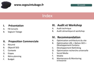 www.segouintubage.fr


                                Index

I.    Présentation                  III. Audit et Workshop
A.    FB Conseils                   A.   Audit technique
B.    Segouin Tubage                B.   Audit sémantique et workshop

                                    IV. Recommandation
II.   Proposition Commerciale       A.   Optimisation architecture du site
                                    B.   Optimisation URL + Balises SEO +
A.    Résumé                             Développement Contenu
B.    Objectif SEO                  C.   Développement Netlinking
C.    Contexte                      D.   Optimisation recherche universelle
D.    Etapes                        E.   Social Media
E.    Rétro-planning                F.   Mobile
F.    Budget                        G.   Maintenance & Monitoring
                                         trimestriel
 