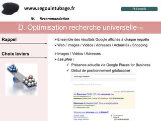 www.segouintubage.fr
                IV.
                  I.   Recommandation
                        Pourquoi cette marque ?


         D. Optimisation recherche universelle 1/4
Rappel                          Ensemble des résultats Google affichés à chaque requête
                                Web / Images / Vidéos / Adresses / Actualités / Shopping

Choix leviers                   Images / Vidéos / Adresses
                                Les plus :
                                        Présence actuelle via Google Places for Business
                                        Début de positionnement géolocalisé
 