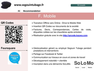 www.segouintubage.fr
             IV.
               I.   Recommandation
                     Pourquoi cette marque ?


                                    F. Mobile
QR Codes                     Transition Offline vers Online : Drive to Mobile Web
                             Insertion QR Codes sur documents de la société
                             Factures, Devis, Correspondances, Cartes de              visite,
                              étiquettes collées sur les chaudières après entretien
                             Réalisation gratuite avec le site http://qrcode.kaywa.com




Foursquare                   Géolocalisation gérant ou employé Segouin Tubage pendant
                              prestations et interventions
                             Partage sur Facebook & Twitter
                             Communication sur travaux en cours et zones de travail
                             Développement notoriété + clientèle
                             Inscription dans une démarche SoLoMo
 