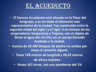 EL ACUEDUCTO El famoso Acueducto está situado en la Plaza del Azoguejo, y es sin duda el elemento más representativo de la ciudad. Fue construido entre la segunda mitad del siglo I y el siglo  II en tiempo de los emperadores Vespasiano y Trajano, con el objeto de llevar el agua del río Frío, en un paraje llamado Acebeda a la ciudad. Consta de 20.400 bloques de piedra no unidos por masa ni cemento alguno. Tiene 728 metros de longitud y 28,29 metros  de altura máxima . Posee 167 arcos, con una pendiente del 1% 
