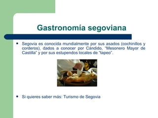 Gastronomía segoviana Segovia es conocida mundialmente por sus asados (cochinillos y corderos), dados a conocer por Cándido, “Mesonero Mayor de Castilla” y por sus estupendos locales de “tapeo”. Si quieres saber más:  Turismo de Segovia 