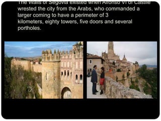 The Walls of Segovia existed when Alfonso VI of Castile
wrested the city from the Arabs, who commanded a
larger coming to have a perimeter of 3
kilometers, eighty towers, five doors and several
portholes.

 