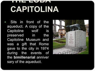 THE LOBA
CAPITOLINA


Sits in front of the
aqueduct. A copy of the
Capitoline
wolf
is
preserved
in
the
Capitoline Museum and
was a gift that Rome
gave to the city in 1974
during the events of
the bimillenarial anniver
sary of the aqueduct.

 