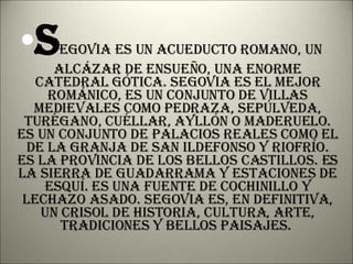 S egovia es un acueducto romano, un alcázar de ensueño, una enorme catedral gótica. Segovia es el mejor románico, es un conjunto de villas medievales como Pedraza, Sepúlveda, Turégano, Cuéllar, Ayllón o Maderuelo. Es un conjunto de palacios reales como el de la Granja de San Ildefonso y Riofrío. Es la provincia de los bellos castillos. Es la Sierra de Guadarrama y estaciones de esquí. Es una fuente de cochinillo y lechazo asado. Segovia es, en definitiva, un crisol de historia, cultura, arte, tradiciones y bellos paisajes.  