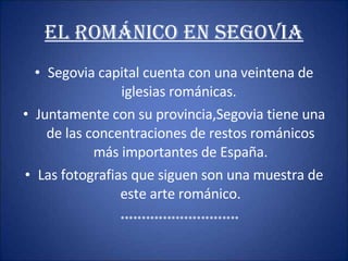 EL ROMáNICO EN SEGOVIA Segovia capital cuenta con una veintena de iglesias románicas.  Juntamente con su provincia,Segovia tiene una de las concentraciones de restos románicos más importantes de España. Las fotografias que siguen son una muestra de este arte románico. **************************** 