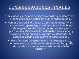 CONSIDERACIONES FINALES La ciudad y provincia de Segovia constituyen dentro de España una zona turística de primer orden mundial. Hemos dado un ligero repaso a sus monumentos y a su arte románico,pero Segovia tiene además,la nobleza de su gente.su historia,sus bellos paisajes y su gastronomía.Muestra de la cual existen en la ciudad y provincia renombrados y exquisitos restaurantes.Su cochinillo asado es un plato delicioso sin igual. Hay afamados maestros en el arte de prepararlo y como muestra ,a continuación se inserta la fotografía de uno de los mas famosos restaurantes.CASA CÁNDIDO. 