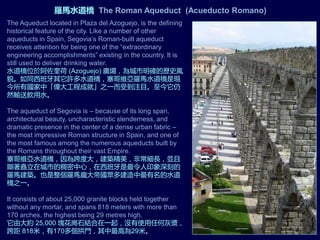 The Aqueduct located in Plaza del Azoguejo, is the defining
historical feature of the city. Like a number of other
aqueducts in Spain, Segovia’s Roman-built aqueduct
receives attention for being one of the “extraordinary
engineering accomplishments” existing in the country. It is
still used to deliver drinking water.
水道橋位於阿佐奎荷 (Azoguejo) 廣場，為城市明確的歷史風
貌。如同西班牙其它許多水道橋，塞哥維亞羅馬水道橋是現
今所有國家中「偉大工程成就」之一而受到注目。至今它仍
然輸送飲用水。
The aqueduct of Segovia is – because of its long span,
architectural beauty, uncharacteristic slenderness, and
dramatic presence in the center of a dense urban fabric –
the most impressive Roman structure in Spain, and one of
the most famous among the numerous aqueducts built by
the Romans throughout their vast Empire.
塞哥維亞水道橋，因為跨度大，建築精美，非常細長，並且
顯著矗立在城市的稠密中心，在西班牙是最令人印象深刻的
羅馬建築。也是整個羅馬龐大帝國眾多建造中最有名的水道
橋之一。
It consists of about 25,000 granite blocks held together
without any mortar, and spans 818 meters with more than
170 arches, the highest being 29 metres high.
它由大約 25,000 塊花崗石結合在一起，沒有使用任何灰漿，
跨距 818米，有170多個拱門，其中最高為29米。
羅馬水道橋 The Roman Aqueduct (Acueducto Romano)
 
