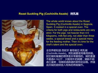 The whole world knows about the Roast
Suckling Pig (Cochinillo Asado) in Segovia,
Spain. It cooked in a special oven. The
criteria for both pigs and restaurants are very
strict. For the pigs: not heavier than 4-5
kilograms, milk-fed only, not older than three
weeks, a special breed and a special menu
for the feeding mother. Then it’s time for the
chef’s talent and the special oven.
全世界都知道 西班牙 塞哥維亞 烤乳豬
(Cochinillo Asado)。烤乳豬要使用專用烘箱。
對於豬和餐廳的標準是非常嚴格的。豬的重量
不超過4~5公斤，只能用牛奶飼餵，豬齡不超
過三星期，母豬經過篩選的某特定品種。然後
由天賦的廚師放入特殊的烤箱製作。
Roast Suckling Pig (Cochinillo Asado) 烤乳豬
 