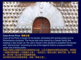 Casa de los Picos 鳥啄之家
Casa de los Picos is known for its facade, decorated with granite peaks and its
Renaissance courtyard. The house was once owned by a Jewish family (the
building is also known as “the Jew’s House”) who decided to embellish the facade
with “diamond tips”. According to one of the legends there’s a treasure hidden
under one of those peaks.
鳥啄之家是以其錐型花崗石裝飾的前立面，以及文藝復興時期的庭院聞名。曾經被
一個猶太家庭擁有（亦稱猶太之家），他決定以「鑽石尖錐」美化門面。有一個傳
說，其中某一個尖錐下面隱藏著瑰寶。
由於錐型花崗石側看像鳥嘴，故稱「鳥啄之家」。
 