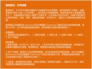 塞哥維亞，世界遺產
塞哥維亞，在1985年被聯合國教科文組織宣布為世界遺產，城市超過兩千年歷史，距離
馬德里只有87公里（54.06英里）。由於其非凡的建築風格，被認為是世界上最美麗的城
市之一，在整個西班牙歷史上發揮了主導作用，以及因為它的文化活力，與當今其他城市
之間有所區別，美食，傳統，受歡迎的節慶，在所有之中，首推令人印象深刻的羅馬水道
橋。
塞哥維亞由埃雷斯馬 (Eresma) 和克拉莫雷斯 (Clamores) 兩條河流形成的綠帶包圍。海
拔1,005米，全市享有晶瑩剔透的氣候，使得其陽光為最珍貴的寶物之一。
推薦路線
1. 塞哥維亞老城區歷史中心，2. 羅馬水道橋，3. 鳥啄之家，4. 聖馬丁教堂，5. 大教堂，
6. 阿卡乍城堡。
請勿錯過
1.羅馬水道橋：長 800 米，高28.10米，2,000多年的水道橋可能是最壯觀，保存最完好
的羅馬帝國建造水道橋，夠有趣的是，塞哥維亞傳說真正的建造者是魔鬼。
2. 阿卡乍城堡：建造於11世紀的羅馬要塞，屹立的城堡有如假想的船隻，航行於埃雷斯
馬 (Eresma) 和克拉莫雷斯 (Clamores) 河流形成的峽谷之間。帶著童話城堡的傳說，它
已成為西班牙造訪人數最多的古蹟之一。
3.大教堂：是晚期哥特式建築，致使它被稱為「聖母院大教堂」。建始於1525年，其塔
頂通常是白鸛喜愛的聚會棲息處。
 