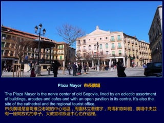 Plaza Mayor 市長廣場
The Plaza Mayor is the nerve center of old Segovia, lined by an eclectic assortment
of buildings, arcades and cafes and with an open pavilion in its centre. It's also the
site of the cathedral and the regional tourist office.
市長廣場是塞哥維亞老城的中心地區，周圍林立著樓宇，商場和咖啡館，廣場中央並
有一座開放式的亭子。大教堂和旅遊中心也在這裡。
 