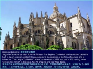 Segovia Cathedral 塞哥維亞大教堂
Segovia Cathedral as seen from the Alcazar. The Segovia Cathedral, the last Gothic cathedral
built in Spain.[citation needed] It is considered a masterpiece of Gothic architecture and is
known as "The Lady of Cathedral.” It was consecrated in 1768 and has is 105 m long, 50 m
wide and 33 m high in the nave, has 18 chapels and has three doors.
塞哥維亞大教堂是西班牙哥特式後期建造的大教堂。在哥特式建築中是傑作，被稱之為「大教堂
貴婦。」於1768年完成，長105米、寬50米、殿高33米，有18間小禮拜堂，三座大門。
 