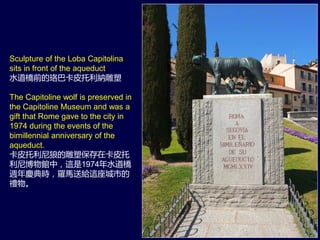 Sculpture of the Loba Capitolina
sits in front of the aqueduct
水道橋前的珞巴卡皮托利納雕塑
The Capitoline wolf is preserved in
the Capitoline Museum and was a
gift that Rome gave to the city in
1974 during the events of the
bimillennial anniversary of the
aqueduct.
卡皮托利尼狼的雕塑保存在卡皮托
利尼博物館中，這是1974年水道橋
週年慶典時，羅馬送給這座城市的
禮物。
 