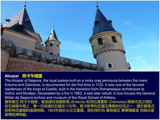 Alcazar 阿卡乍城堡
The Alcazar of Segovia, the royal palace built on a rocky crag peninsula between the rivers
Eresma and Clamores, is documented for the first time in 1122. It was one of the favored
residences of the kings of Castile, built in the transition from Romanesque architecture to
Gothic and Mudéjar. Devastated by a fire in 1862, it was later rebuilt. It now houses the General
Militar de Segovia archive and museum of the Royal School of Artillery.
塞哥維亞 阿卡乍城堡，皇宮建在埃雷斯馬 (Eresma) 和克拉莫雷斯 (Clamores) 兩條河流之間的
岩石峭壁半島上，第一次見諸於記載在1122年。是卡斯蒂利亞國王青睞的住宅之一，建於羅馬式
到哥特式建築的過渡時期。1862年毀於火災又重建。現在用作為 塞哥維亞 軍事檔案室 和砲兵皇
家學院博物館。
 