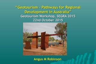 ““Geotourism – Pathways for RegionalGeotourism – Pathways for Regional
Development in AustraliaDevelopment in Australia””
Geotourism Workshop, SEGRA 2015Geotourism Workshop, SEGRA 2015
22nd October 201522nd October 2015
Angus M RobinsonAngus M Robinson
 