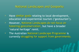 National Landscapes and GeoparksNational Landscapes and Geoparks
 Have similar goalssimilar goals relating to local development,
education and experiential tourism (‘geotourism’).
 However, National Landscapes do not focus onNational Landscapes do not focus on
fostering geoconservationfostering geoconservation, but have a broader
‘natural heritage’ remit.
 The Australian National Landscape ProgrammeNational Landscape Programme is
currently struggling for support from governments.struggling for support from governments.
 