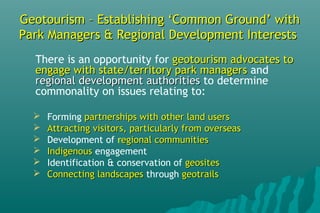Geotourism – Establishing ‘Common Ground’ withGeotourism – Establishing ‘Common Ground’ with
Park Managers & Regional Development InterestsPark Managers & Regional Development Interests
There is an opportunity for geotourism advocates togeotourism advocates to
engage with state/territory park managersengage with state/territory park managers and
regional development authoritiesregional development authorities to determine
commonality on issues relating to:
 Forming partnerships with other land userspartnerships with other land users
 Attracting visitors, particularly from overseasAttracting visitors, particularly from overseas
 Development of regional communitiesegional communities
 IndigenousIndigenous engagement
 Identification & conservation of geositesgeosites
 Connecting landscapesConnecting landscapes through geotrailsgeotrails
 