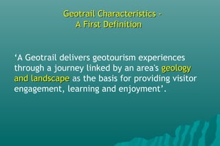 Geotrail Characteristics -Geotrail Characteristics -
A First DefinitionA First Definition
‘A Geotrail delivers geotourism experiences
through a journey linked by an area's geologygeology
and landscapeand landscape as the basis for providing visitor
engagement, learning and enjoyment’.
 