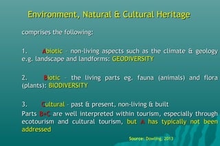 Environment, Natural & Cultural HeritageEnvironment, Natural & Cultural Heritage
comprises the following:comprises the following:
1.1. AAbioticbiotic – non-living aspects such as the climate & geology– non-living aspects such as the climate & geology
e.g. landscape and landforms:e.g. landscape and landforms: GEODIVERSITYGEODIVERSITY
2.2. BBioticiotic – the living parts eg. fauna (animals) and flora– the living parts eg. fauna (animals) and flora
(plants):(plants): BIODIVERSITYBIODIVERSITY
3.3. CCulturalultural – past & present, non-living & built– past & present, non-living & built
PartsParts B+CB+C are well interpreted within tourism, especially throughare well interpreted within tourism, especially through
ecotourism and cultural tourism,ecotourism and cultural tourism, butbut AA has typically not beenhas typically not been
addressedaddressed
Source: Dowling, 2013
 