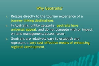 Why Geotrails?Why Geotrails?
1. Relates directly to the tourism experience of a
journey linking destinations.
2.2. In Australia, unlike geoparks,In Australia, unlike geoparks, geotrails have
universal appeal, and do not compete with or impact, and do not compete with or impact
on land management/access issues.on land management/access issues.
3.3. Geotrails are relatively easy to establish andGeotrails are relatively easy to establish and
represent arepresent a very cost effective means of enhancingvery cost effective means of enhancing
regional developmentregional development..
 
