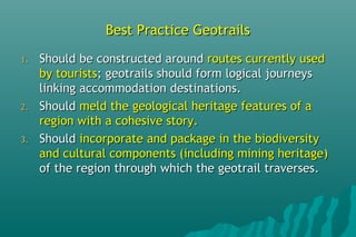 Best Practice GeotrailsBest Practice Geotrails
1.1. Should be constructed aroundShould be constructed around routes currently usedroutes currently used
by touristsby tourists; geotrails should form logical journeys; geotrails should form logical journeys
linking accommodation destinations.linking accommodation destinations.
2.2. ShouldShould meld the geological heritage features of ameld the geological heritage features of a
region with a cohesive story.region with a cohesive story.
3.3. ShouldShould incorporate and package in the biodiversityincorporate and package in the biodiversity
and cultural components (including mining heritage)and cultural components (including mining heritage)
of the region through which the geotrail traverses.of the region through which the geotrail traverses.
 
