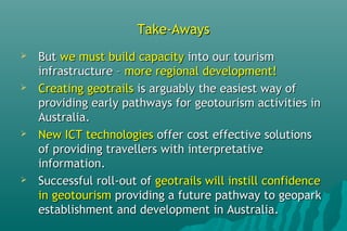Take-AwaysTake-Aways
 ButBut we must build capacitywe must build capacity into our tourisminto our tourism
infrastructure –infrastructure – more regional development!more regional development!
 Creating geotrailsCreating geotrails is arguably the easiest way ofis arguably the easiest way of
providing early pathways for geotourism activities inproviding early pathways for geotourism activities in
Australia.Australia.
 New ICT technologiesNew ICT technologies offer cost effective solutionsoffer cost effective solutions
of providing travellers with interpretativeof providing travellers with interpretative
information.information.
 Successful roll-out ofSuccessful roll-out of geotrails will instill confidencegeotrails will instill confidence
in geotourismin geotourism providing a future pathway to geoparkproviding a future pathway to geopark
establishment and development in Australia.establishment and development in Australia.
 