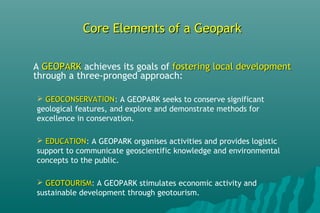 Core Elements of a GeoparkCore Elements of a Geopark
A GEOPARKGEOPARK achieves its goals of fostering local developmentfostering local development
through a three-pronged approach:
 GEOCONSERVATIONGEOCONSERVATION: A GEOPARK seeks to conserve significant
geological features, and explore and demonstrate methods for
excellence in conservation.
 EDUCATIONEDUCATION: A GEOPARK organises activities and provides logistic
support to communicate geoscientific knowledge and environmental
concepts to the public.
 GEOTOURISMGEOTOURISM: A GEOPARK stimulates economic activity and
sustainable development through geotourism.
 