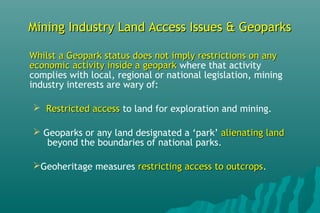 Mining Industry Land Access Issues & GeoparksMining Industry Land Access Issues & Geoparks
Whilst a Geopark status does not imply restrictions on anyWhilst a Geopark status does not imply restrictions on any
economic activity inside a geoparkeconomic activity inside a geopark where that activity
complies with local, regional or national legislation, mining
industry interests are wary of:
 Restricted accessRestricted access to land for exploration and mining.
 Geoparks or any land designated a ‘park’ alienating landalienating land
beyond the boundaries of national parks.
Geoheritage measures restricting access to outcropsrestricting access to outcrops.
 