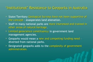 ‘‘Institutional’ Resistance to Geoparks in AustraliaInstitutional’ Resistance to Geoparks in Australia
 State/Territory Geological Surveys have not been supportive ofGeological Surveys have not been supportive of
the conceptthe concept – exasperates land alienation.
 Staff in many national parks are more interested and trained inmore interested and trained in
other areas of natural heritageother areas of natural heritage.
 Limited geoscience constituencyLimited geoscience constituency in government land
management agencies.
 Geoparks would mean a new and competing funding neednew and competing funding need –
diverted from national parks.
 Designated geoparks adds to the complexity of governmentcomplexity of government
administration.administration.
 