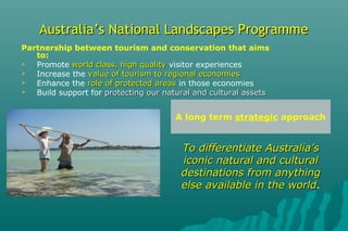 Australia’s National Landscapes ProgrammeAustralia’s National Landscapes Programme
Partnership between tourism and conservation that aims
to:
 Promote world class, high qualityworld class, high quality visitor experiences
 Increase the value of tourism to regional economiesvalue of tourism to regional economies
 Enhance the role of protected areasrole of protected areas in those economies
 Build support for protecting our natural and cultural assetsprotecting our natural and cultural assets
A long term strategic approach
To differentiate Australia’sTo differentiate Australia’s
iconic natural and culturaliconic natural and cultural
destinations from anythingdestinations from anything
else available in the worldelse available in the world.
 