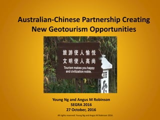 Australian-Chinese Partnership Creating
New Geotourism Opportunities
Young Ng and Angus M Robinson
SEGRA 2016
27 October, 2016
All rights reserved: Young Ng and Angus M Robinson 2016
 