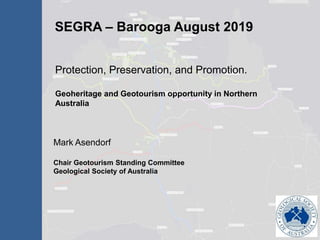 SEGRA – Barooga August 2019
Mark Asendorf
Chair Geotourism Standing Committee
Geological Society of Australia
Protection, Preservation, and Promotion.
Geoheritage and Geotourism opportunity in Northern
Australia
 