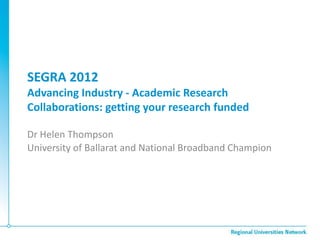 SEGRA 2012
Advancing Industry - Academic Research
Collaborations: getting your research funded

Dr Helen Thompson
University of Ballarat and National Broadband Champion
 