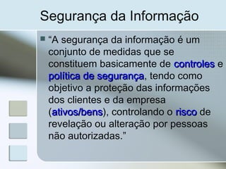 Segurança da Informação
 “A segurança da informação é um
conjunto de medidas que se
constituem basicamente de controlescontroles e
política de segurançapolítica de segurança, tendo como
objetivo a proteção das informações
dos clientes e da empresa
(ativos/bensativos/bens), controlando o riscorisco de
revelação ou alteração por pessoas
não autorizadas.”
 