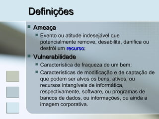 DefiniçõesDefinições
 AmeaçaAmeaça
 Evento ou atitude indesejável que
potencialmente remove, desabilita, danifica ou
destrói um recursorecurso;
 VulnerabilidadeVulnerabilidade
 Característica de fraqueza de um bem;
 Características de modificação e de captação de
que podem ser alvos os bens, ativos, ou
recursos intangíveis de informática,
respectivamente, software, ou programas de
bancos de dados, ou informações, ou ainda a
imagem corporativa.
 