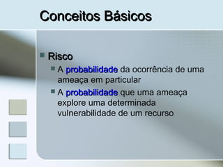 Conceitos BásicosConceitos Básicos
 RiscoRisco
 A probabilidadeprobabilidade da ocorrência de uma
ameaça em particular
 A probabilidadeprobabilidade que uma ameaça
explore uma determinada
vulnerabilidade de um recurso
 