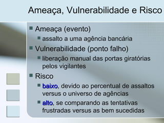 Ameaça, Vulnerabilidade e Risco
 Ameaça (evento)
 assalto a uma agência bancária
 Vulnerabilidade (ponto falho)
 liberação manual das portas giratórias
pelos vigilantes
 Risco
 baixobaixo, devido ao percentual de assaltos
versus o universo de agências
 altoalto, se comparando as tentativas
frustradas versus as bem sucedidas
 