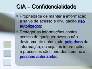 CIA – ConfidencialidadeCIA – Confidencialidade
 Propriedade de manter a informação
a salvo de acesso e divulgação nãonão
autorizadosautorizados;
 Proteger as informações contra
acesso de qualquer pessoa não
devidamente autorizada pelo donopelo dono da
informação, ou seja, as informações
e processos são liberados apenas a
pessoas autorizadaspessoas autorizadas.
 