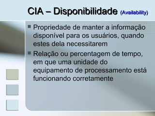 CIA – DisponibilidadeCIA – Disponibilidade (Availability)(Availability)
 Propriedade de manter a informação
disponível para os usuários, quando
estes dela necessitarem
 Relação ou percentagem de tempo,
em que uma unidade do
equipamento de processamento está
funcionando corretamente
 