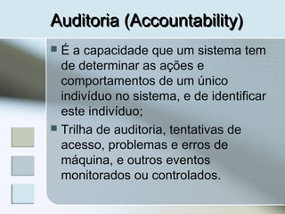 Auditoria (Accountability)Auditoria (Accountability)
 É a capacidade que um sistema tem
de determinar as ações e
comportamentos de um único
indivíduo no sistema, e de identificar
este indivíduo;
 Trilha de auditoria, tentativas de
acesso, problemas e erros de
máquina, e outros eventos
monitorados ou controlados.
 