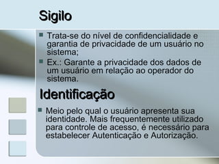SigiloSigilo
 Trata-se do nível de confidencialidade e
garantia de privacidade de um usuário no
sistema;
 Ex.: Garante a privacidade dos dados de
um usuário em relação ao operador do
sistema.
IdentificaçãoIdentificação
 Meio pelo qual o usuário apresenta sua
identidade. Mais frequentemente utilizado
para controle de acesso, é necessário para
estabelecer Autenticação e Autorização.
 