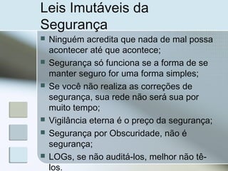 Leis Imutáveis da
Segurança
 Ninguém acredita que nada de mal possa
acontecer até que acontece;
 Segurança só funciona se a forma de se
manter seguro for uma forma simples;
 Se você não realiza as correções de
segurança, sua rede não será sua por
muito tempo;
 Vigilância eterna é o preço da segurança;
 Segurança por Obscuridade, não é
segurança;
 LOGs, se não auditá-los, melhor não tê-
los.
 