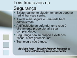 Leis Imutáveis da
Segurança
 Existe realmente alguém tentando quebrar
(adivinhar) sua senha;
 A rede mais segura é uma rede bem
administrada;
 A dificuldade de defender uma rede é
diretamente proporcional a sua
complexidade;
 Segurança não se propõe a evitar os
riscos, e sim gerenciá-los;
 Tecnologia não é tudo.
By Scott Pulp – Security Program Manager atBy Scott Pulp – Security Program Manager at
Microsoft Security Response CenterMicrosoft Security Response Center
 