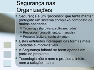 Segurança nas
Organizações
 Segurança é um ”processo” que tenta manter
protegido um sistema complexo composto de
muitas entidades:
 Tecnologia (hardware, software, redes)
 Processos (procedimentos, manuais)
 Pessoas (cultura, conhecimento)
 Estas entidades interagem das formas mais
variadas e imprevisíveis
 A Segurança falhará se focar apenas em
parte do problema
 Tecnologia não é nem o problema inteiro,
nem a solução inteira
 